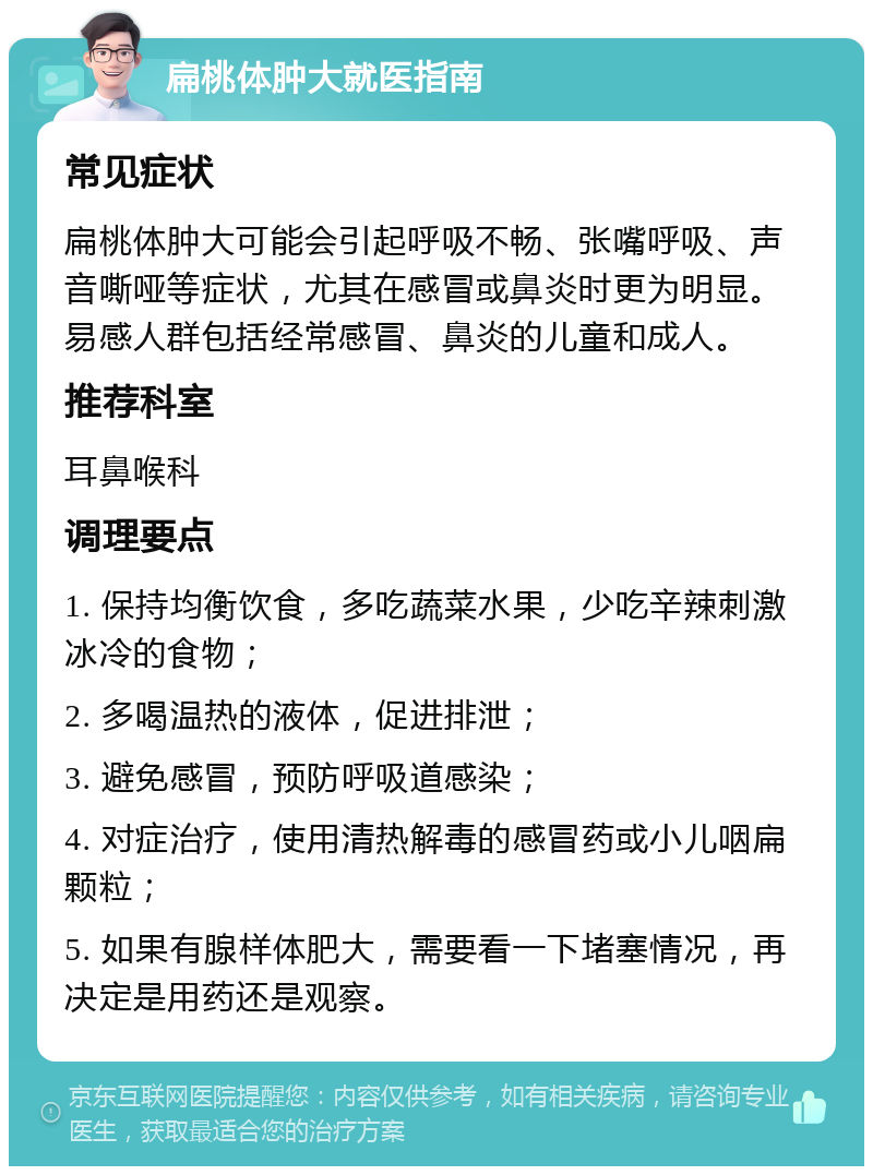 扁桃体肿大就医指南 常见症状 扁桃体肿大可能会引起呼吸不畅、张嘴呼吸、声音嘶哑等症状，尤其在感冒或鼻炎时更为明显。易感人群包括经常感冒、鼻炎的儿童和成人。 推荐科室 耳鼻喉科 调理要点 1. 保持均衡饮食，多吃蔬菜水果，少吃辛辣刺激冰冷的食物； 2. 多喝温热的液体，促进排泄； 3. 避免感冒，预防呼吸道感染； 4. 对症治疗，使用清热解毒的感冒药或小儿咽扁颗粒； 5. 如果有腺样体肥大，需要看一下堵塞情况，再决定是用药还是观察。