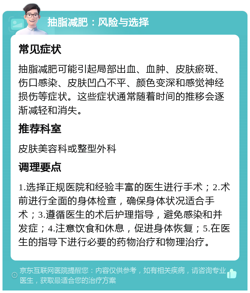 抽脂减肥：风险与选择 常见症状 抽脂减肥可能引起局部出血、血肿、皮肤瘀斑、伤口感染、皮肤凹凸不平、颜色变深和感觉神经损伤等症状。这些症状通常随着时间的推移会逐渐减轻和消失。 推荐科室 皮肤美容科或整型外科 调理要点 1.选择正规医院和经验丰富的医生进行手术；2.术前进行全面的身体检查，确保身体状况适合手术；3.遵循医生的术后护理指导，避免感染和并发症；4.注意饮食和休息，促进身体恢复；5.在医生的指导下进行必要的药物治疗和物理治疗。