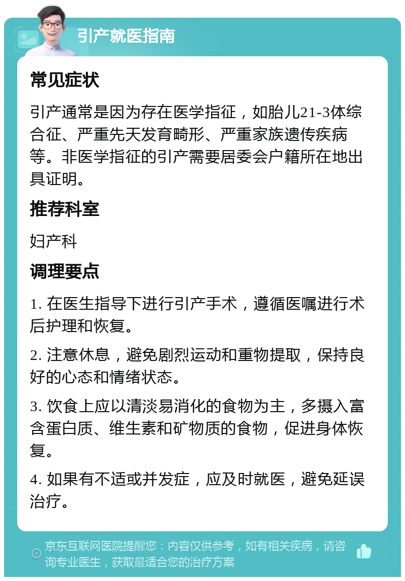 引产就医指南 常见症状 引产通常是因为存在医学指征，如胎儿21-3体综合征、严重先天发育畸形、严重家族遗传疾病等。非医学指征的引产需要居委会户籍所在地出具证明。 推荐科室 妇产科 调理要点 1. 在医生指导下进行引产手术，遵循医嘱进行术后护理和恢复。 2. 注意休息，避免剧烈运动和重物提取，保持良好的心态和情绪状态。 3. 饮食上应以清淡易消化的食物为主，多摄入富含蛋白质、维生素和矿物质的食物，促进身体恢复。 4. 如果有不适或并发症，应及时就医，避免延误治疗。