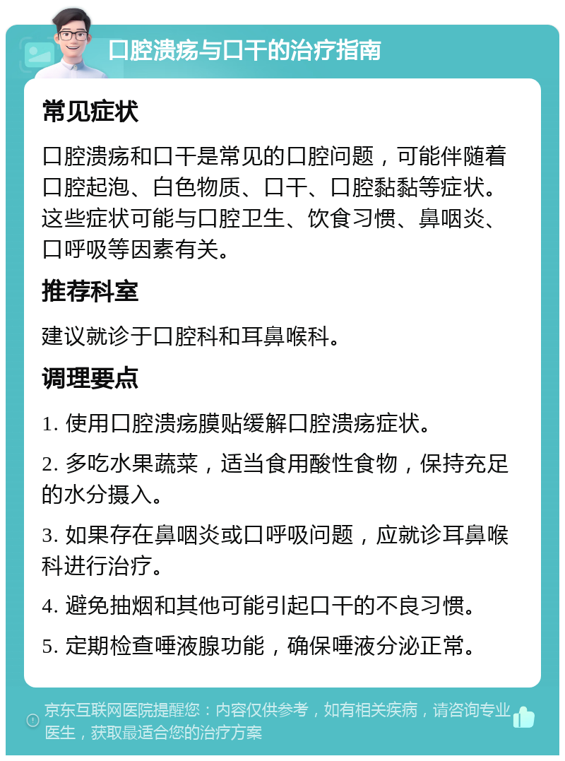 口腔溃疡与口干的治疗指南 常见症状 口腔溃疡和口干是常见的口腔问题，可能伴随着口腔起泡、白色物质、口干、口腔黏黏等症状。这些症状可能与口腔卫生、饮食习惯、鼻咽炎、口呼吸等因素有关。 推荐科室 建议就诊于口腔科和耳鼻喉科。 调理要点 1. 使用口腔溃疡膜贴缓解口腔溃疡症状。 2. 多吃水果蔬菜，适当食用酸性食物，保持充足的水分摄入。 3. 如果存在鼻咽炎或口呼吸问题，应就诊耳鼻喉科进行治疗。 4. 避免抽烟和其他可能引起口干的不良习惯。 5. 定期检查唾液腺功能，确保唾液分泌正常。