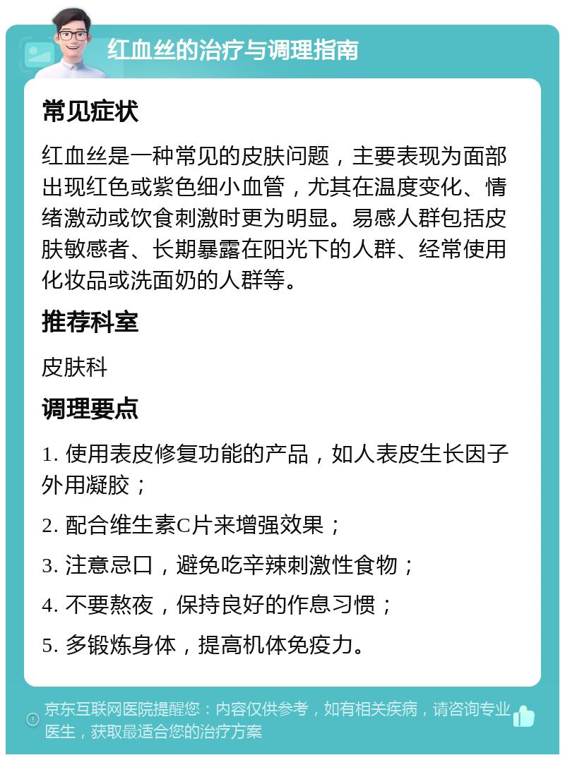 红血丝的治疗与调理指南 常见症状 红血丝是一种常见的皮肤问题，主要表现为面部出现红色或紫色细小血管，尤其在温度变化、情绪激动或饮食刺激时更为明显。易感人群包括皮肤敏感者、长期暴露在阳光下的人群、经常使用化妆品或洗面奶的人群等。 推荐科室 皮肤科 调理要点 1. 使用表皮修复功能的产品，如人表皮生长因子外用凝胶； 2. 配合维生素C片来增强效果； 3. 注意忌口，避免吃辛辣刺激性食物； 4. 不要熬夜，保持良好的作息习惯； 5. 多锻炼身体，提高机体免疫力。