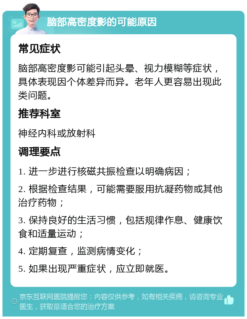 脑部高密度影的可能原因 常见症状 脑部高密度影可能引起头晕、视力模糊等症状，具体表现因个体差异而异。老年人更容易出现此类问题。 推荐科室 神经内科或放射科 调理要点 1. 进一步进行核磁共振检查以明确病因； 2. 根据检查结果，可能需要服用抗凝药物或其他治疗药物； 3. 保持良好的生活习惯，包括规律作息、健康饮食和适量运动； 4. 定期复查，监测病情变化； 5. 如果出现严重症状，应立即就医。