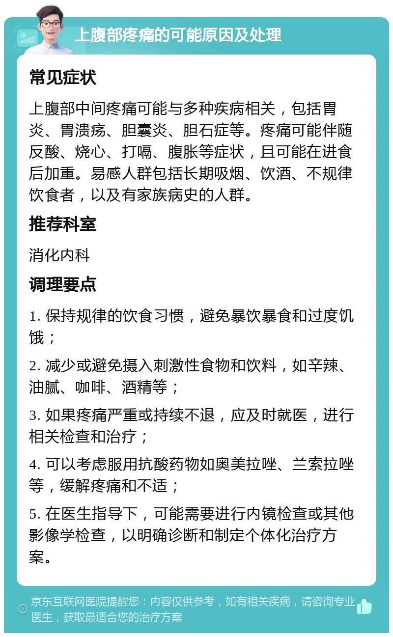 上腹部疼痛的可能原因及处理 常见症状 上腹部中间疼痛可能与多种疾病相关，包括胃炎、胃溃疡、胆囊炎、胆石症等。疼痛可能伴随反酸、烧心、打嗝、腹胀等症状，且可能在进食后加重。易感人群包括长期吸烟、饮酒、不规律饮食者，以及有家族病史的人群。 推荐科室 消化内科 调理要点 1. 保持规律的饮食习惯，避免暴饮暴食和过度饥饿； 2. 减少或避免摄入刺激性食物和饮料，如辛辣、油腻、咖啡、酒精等； 3. 如果疼痛严重或持续不退，应及时就医，进行相关检查和治疗； 4. 可以考虑服用抗酸药物如奥美拉唑、兰索拉唑等，缓解疼痛和不适； 5. 在医生指导下，可能需要进行内镜检查或其他影像学检查，以明确诊断和制定个体化治疗方案。