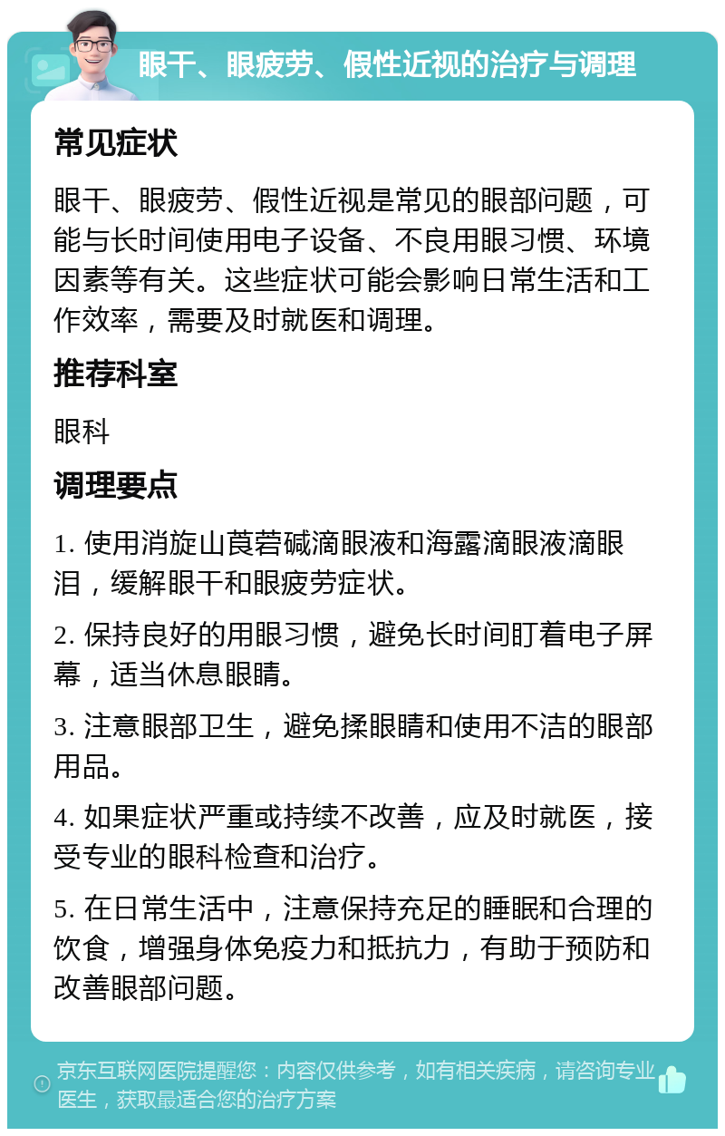 眼干、眼疲劳、假性近视的治疗与调理 常见症状 眼干、眼疲劳、假性近视是常见的眼部问题，可能与长时间使用电子设备、不良用眼习惯、环境因素等有关。这些症状可能会影响日常生活和工作效率，需要及时就医和调理。 推荐科室 眼科 调理要点 1. 使用消旋山莨菪碱滴眼液和海露滴眼液滴眼泪，缓解眼干和眼疲劳症状。 2. 保持良好的用眼习惯，避免长时间盯着电子屏幕，适当休息眼睛。 3. 注意眼部卫生，避免揉眼睛和使用不洁的眼部用品。 4. 如果症状严重或持续不改善，应及时就医，接受专业的眼科检查和治疗。 5. 在日常生活中，注意保持充足的睡眠和合理的饮食，增强身体免疫力和抵抗力，有助于预防和改善眼部问题。