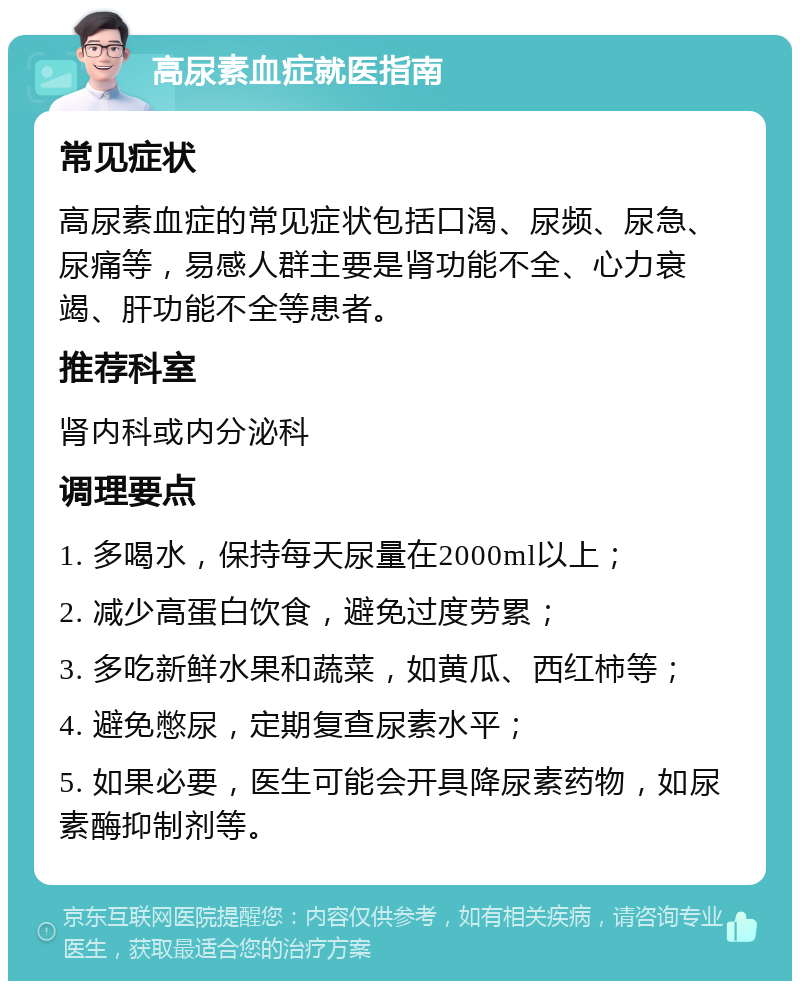 高尿素血症就医指南 常见症状 高尿素血症的常见症状包括口渴、尿频、尿急、尿痛等，易感人群主要是肾功能不全、心力衰竭、肝功能不全等患者。 推荐科室 肾内科或内分泌科 调理要点 1. 多喝水，保持每天尿量在2000ml以上； 2. 减少高蛋白饮食，避免过度劳累； 3. 多吃新鲜水果和蔬菜，如黄瓜、西红柿等； 4. 避免憋尿，定期复查尿素水平； 5. 如果必要，医生可能会开具降尿素药物，如尿素酶抑制剂等。