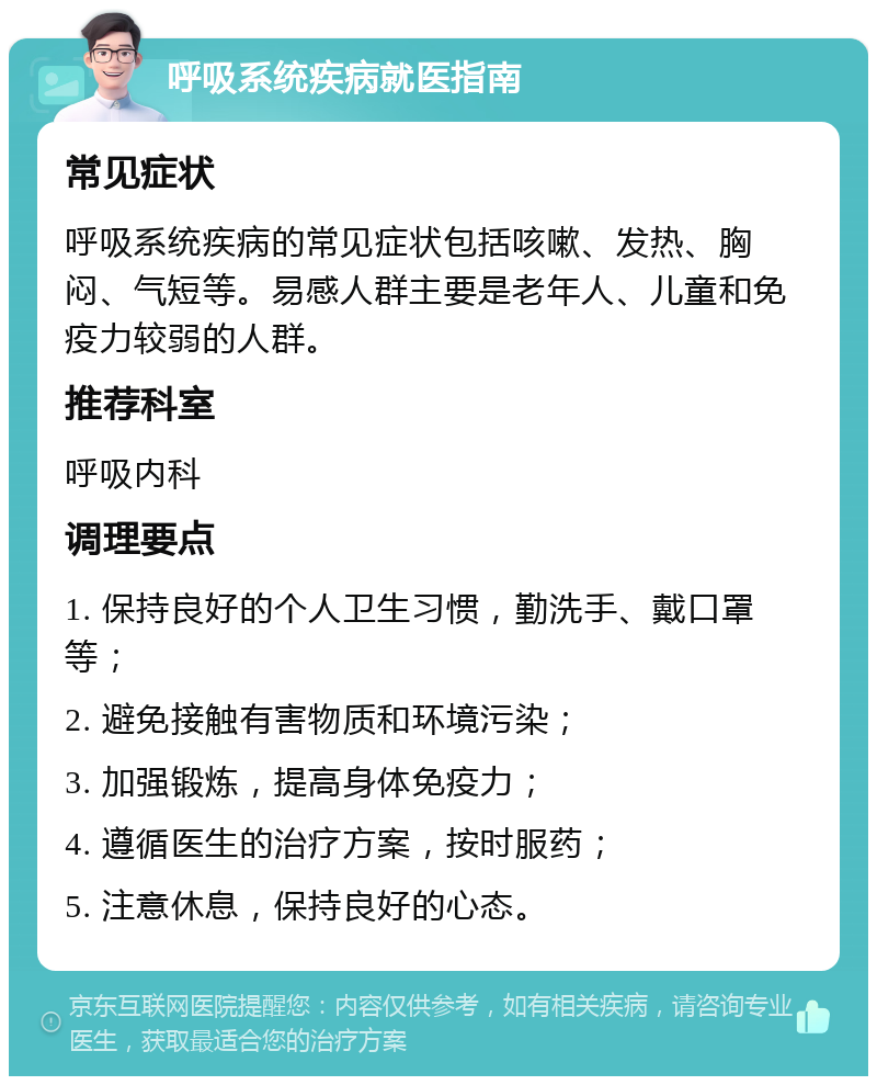 呼吸系统疾病就医指南 常见症状 呼吸系统疾病的常见症状包括咳嗽、发热、胸闷、气短等。易感人群主要是老年人、儿童和免疫力较弱的人群。 推荐科室 呼吸内科 调理要点 1. 保持良好的个人卫生习惯，勤洗手、戴口罩等； 2. 避免接触有害物质和环境污染； 3. 加强锻炼，提高身体免疫力； 4. 遵循医生的治疗方案，按时服药； 5. 注意休息，保持良好的心态。