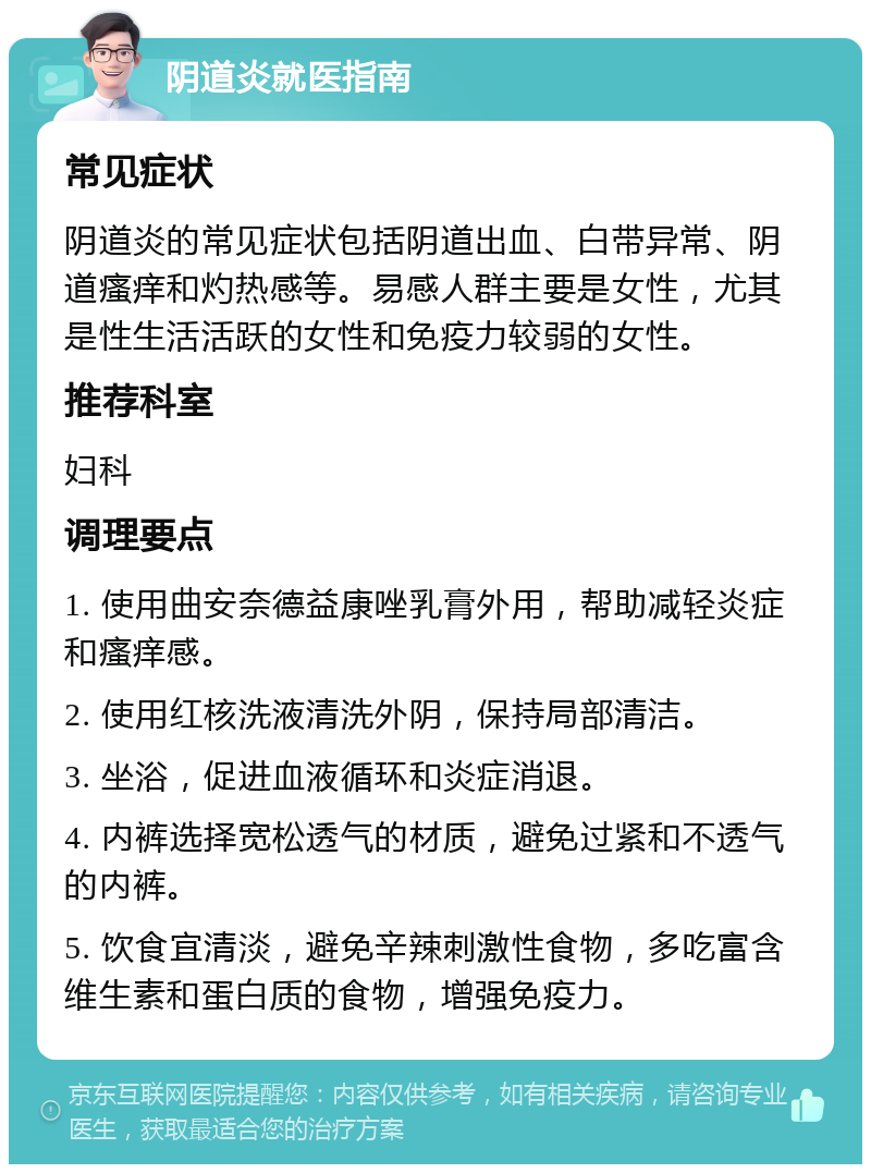 阴道炎就医指南 常见症状 阴道炎的常见症状包括阴道出血、白带异常、阴道瘙痒和灼热感等。易感人群主要是女性，尤其是性生活活跃的女性和免疫力较弱的女性。 推荐科室 妇科 调理要点 1. 使用曲安奈德益康唑乳膏外用，帮助减轻炎症和瘙痒感。 2. 使用红核洗液清洗外阴，保持局部清洁。 3. 坐浴，促进血液循环和炎症消退。 4. 内裤选择宽松透气的材质，避免过紧和不透气的内裤。 5. 饮食宜清淡，避免辛辣刺激性食物，多吃富含维生素和蛋白质的食物，增强免疫力。