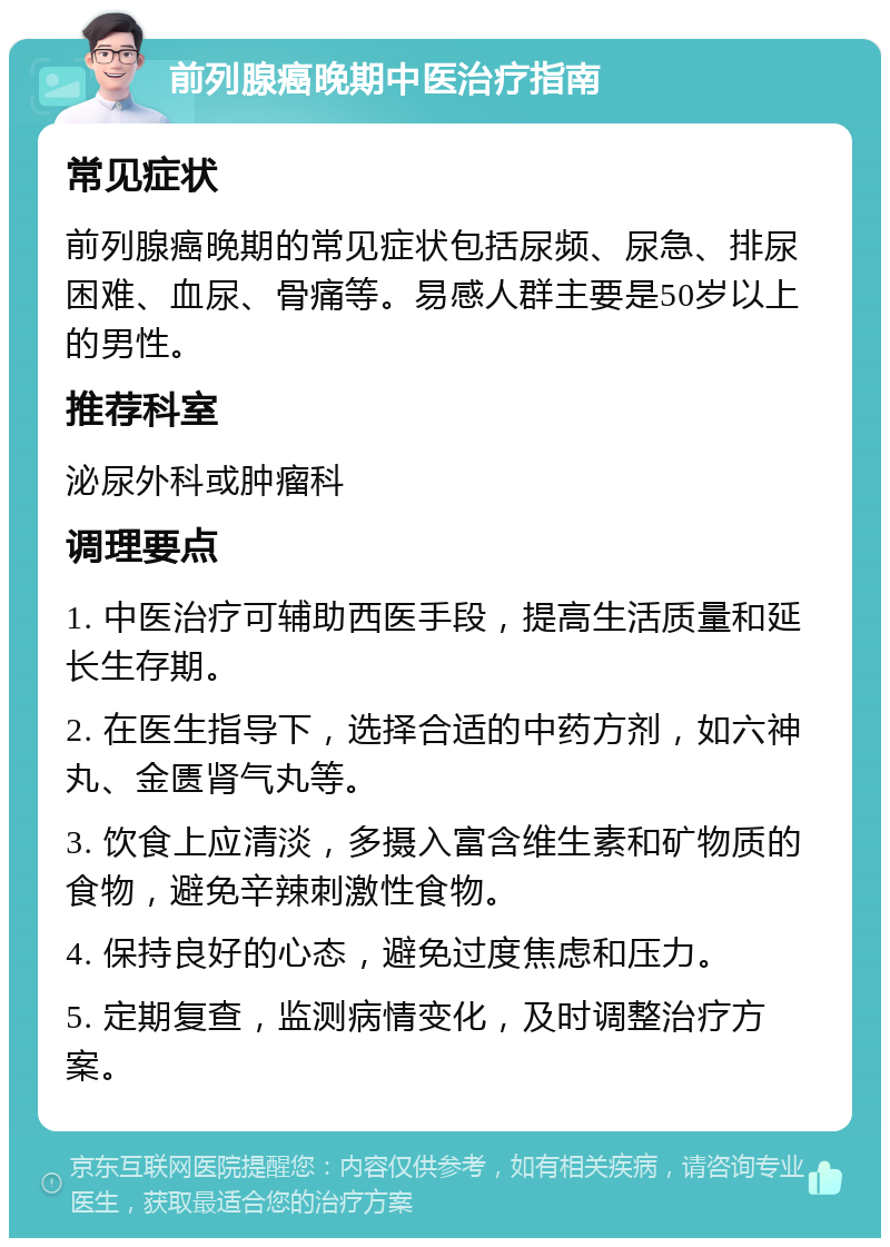 前列腺癌晚期中医治疗指南 常见症状 前列腺癌晚期的常见症状包括尿频、尿急、排尿困难、血尿、骨痛等。易感人群主要是50岁以上的男性。 推荐科室 泌尿外科或肿瘤科 调理要点 1. 中医治疗可辅助西医手段，提高生活质量和延长生存期。 2. 在医生指导下，选择合适的中药方剂，如六神丸、金匮肾气丸等。 3. 饮食上应清淡，多摄入富含维生素和矿物质的食物，避免辛辣刺激性食物。 4. 保持良好的心态，避免过度焦虑和压力。 5. 定期复查，监测病情变化，及时调整治疗方案。