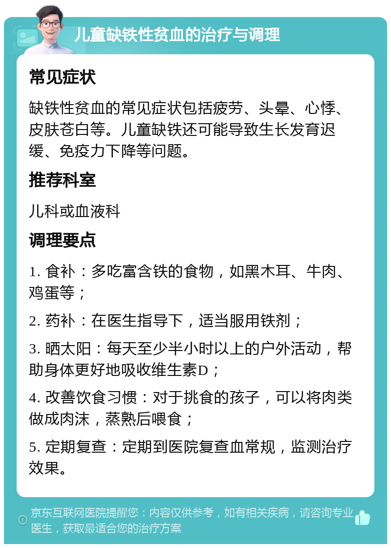 儿童缺铁性贫血的治疗与调理 常见症状 缺铁性贫血的常见症状包括疲劳、头晕、心悸、皮肤苍白等。儿童缺铁还可能导致生长发育迟缓、免疫力下降等问题。 推荐科室 儿科或血液科 调理要点 1. 食补：多吃富含铁的食物，如黑木耳、牛肉、鸡蛋等； 2. 药补：在医生指导下，适当服用铁剂； 3. 晒太阳：每天至少半小时以上的户外活动，帮助身体更好地吸收维生素D； 4. 改善饮食习惯：对于挑食的孩子，可以将肉类做成肉沫，蒸熟后喂食； 5. 定期复查：定期到医院复查血常规，监测治疗效果。