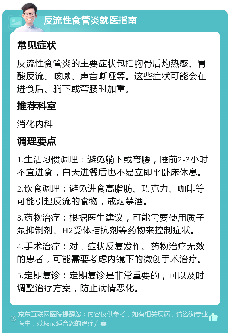 反流性食管炎就医指南 常见症状 反流性食管炎的主要症状包括胸骨后灼热感、胃酸反流、咳嗽、声音嘶哑等。这些症状可能会在进食后、躺下或弯腰时加重。 推荐科室 消化内科 调理要点 1.生活习惯调理：避免躺下或弯腰，睡前2-3小时不宜进食，白天进餐后也不易立即平卧床休息。 2.饮食调理：避免进食高脂肪、巧克力、咖啡等可能引起反流的食物，戒烟禁酒。 3.药物治疗：根据医生建议，可能需要使用质子泵抑制剂、H2受体拮抗剂等药物来控制症状。 4.手术治疗：对于症状反复发作、药物治疗无效的患者，可能需要考虑内镜下的微创手术治疗。 5.定期复诊：定期复诊是非常重要的，可以及时调整治疗方案，防止病情恶化。