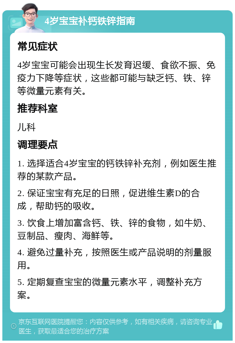 4岁宝宝补钙铁锌指南 常见症状 4岁宝宝可能会出现生长发育迟缓、食欲不振、免疫力下降等症状，这些都可能与缺乏钙、铁、锌等微量元素有关。 推荐科室 儿科 调理要点 1. 选择适合4岁宝宝的钙铁锌补充剂，例如医生推荐的某款产品。 2. 保证宝宝有充足的日照，促进维生素D的合成，帮助钙的吸收。 3. 饮食上增加富含钙、铁、锌的食物，如牛奶、豆制品、瘦肉、海鲜等。 4. 避免过量补充，按照医生或产品说明的剂量服用。 5. 定期复查宝宝的微量元素水平，调整补充方案。