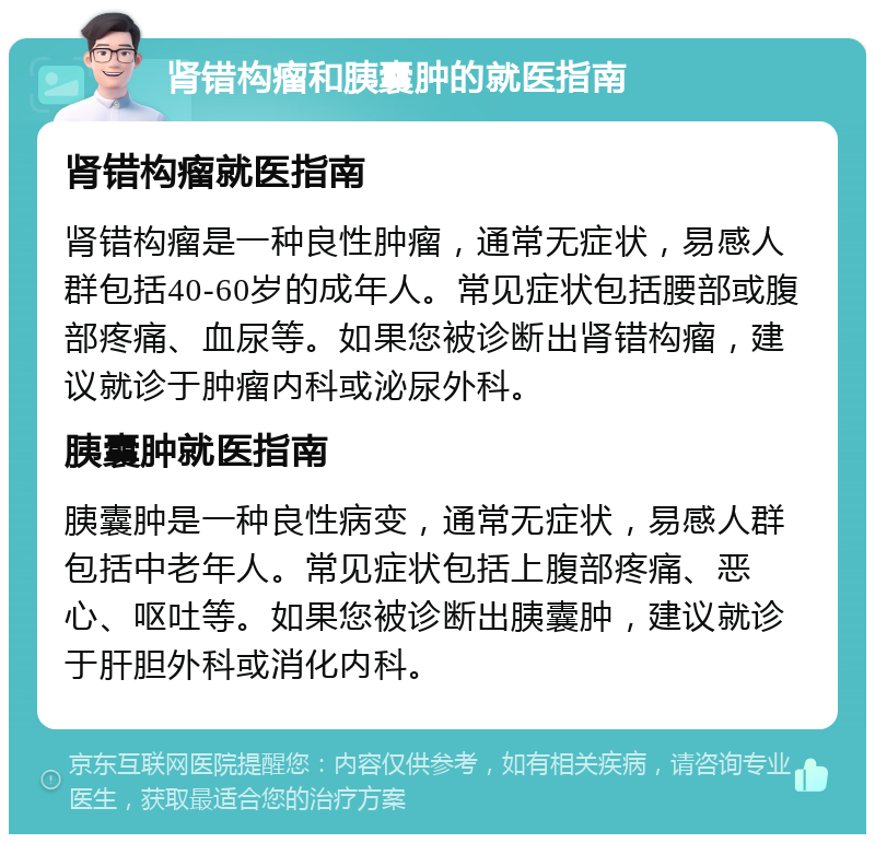 肾错构瘤和胰囊肿的就医指南 肾错构瘤就医指南 肾错构瘤是一种良性肿瘤，通常无症状，易感人群包括40-60岁的成年人。常见症状包括腰部或腹部疼痛、血尿等。如果您被诊断出肾错构瘤，建议就诊于肿瘤内科或泌尿外科。 胰囊肿就医指南 胰囊肿是一种良性病变，通常无症状，易感人群包括中老年人。常见症状包括上腹部疼痛、恶心、呕吐等。如果您被诊断出胰囊肿，建议就诊于肝胆外科或消化内科。