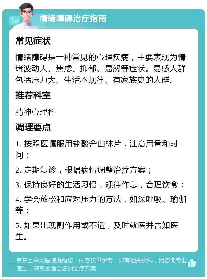 情绪障碍治疗指南 常见症状 情绪障碍是一种常见的心理疾病，主要表现为情绪波动大、焦虑、抑郁、易怒等症状。易感人群包括压力大、生活不规律、有家族史的人群。 推荐科室 精神心理科 调理要点 1. 按照医嘱服用盐酸舍曲林片，注意用量和时间； 2. 定期复诊，根据病情调整治疗方案； 3. 保持良好的生活习惯，规律作息，合理饮食； 4. 学会放松和应对压力的方法，如深呼吸、瑜伽等； 5. 如果出现副作用或不适，及时就医并告知医生。