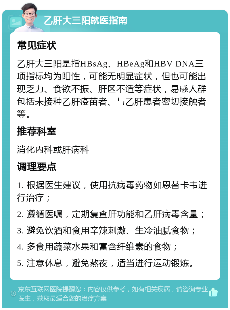 乙肝大三阳就医指南 常见症状 乙肝大三阳是指HBsAg、HBeAg和HBV DNA三项指标均为阳性，可能无明显症状，但也可能出现乏力、食欲不振、肝区不适等症状，易感人群包括未接种乙肝疫苗者、与乙肝患者密切接触者等。 推荐科室 消化内科或肝病科 调理要点 1. 根据医生建议，使用抗病毒药物如恩替卡韦进行治疗； 2. 遵循医嘱，定期复查肝功能和乙肝病毒含量； 3. 避免饮酒和食用辛辣刺激、生冷油腻食物； 4. 多食用蔬菜水果和富含纤维素的食物； 5. 注意休息，避免熬夜，适当进行运动锻炼。