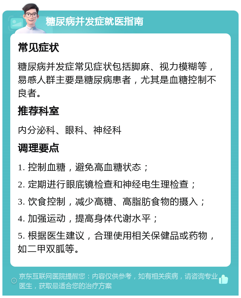 糖尿病并发症就医指南 常见症状 糖尿病并发症常见症状包括脚麻、视力模糊等，易感人群主要是糖尿病患者，尤其是血糖控制不良者。 推荐科室 内分泌科、眼科、神经科 调理要点 1. 控制血糖，避免高血糖状态； 2. 定期进行眼底镜检查和神经电生理检查； 3. 饮食控制，减少高糖、高脂肪食物的摄入； 4. 加强运动，提高身体代谢水平； 5. 根据医生建议，合理使用相关保健品或药物，如二甲双胍等。