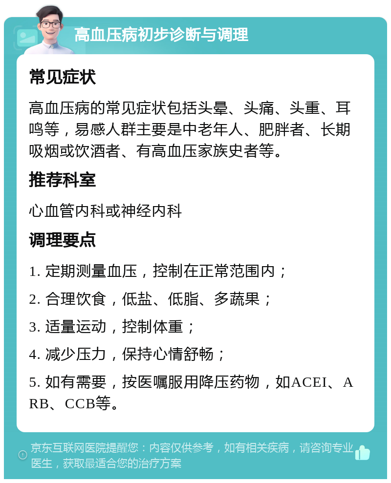 高血压病初步诊断与调理 常见症状 高血压病的常见症状包括头晕、头痛、头重、耳鸣等，易感人群主要是中老年人、肥胖者、长期吸烟或饮酒者、有高血压家族史者等。 推荐科室 心血管内科或神经内科 调理要点 1. 定期测量血压，控制在正常范围内； 2. 合理饮食，低盐、低脂、多蔬果； 3. 适量运动，控制体重； 4. 减少压力，保持心情舒畅； 5. 如有需要，按医嘱服用降压药物，如ACEI、ARB、CCB等。