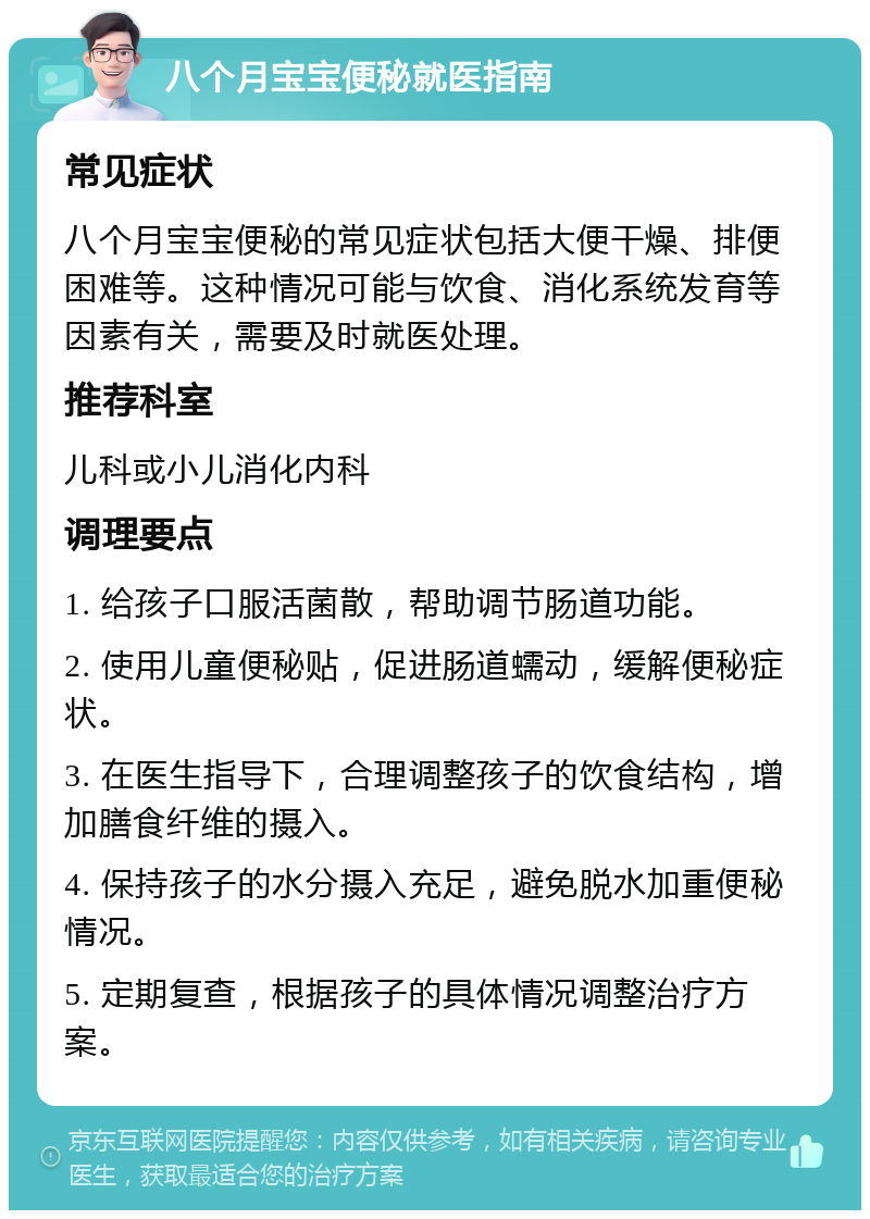 八个月宝宝便秘就医指南 常见症状 八个月宝宝便秘的常见症状包括大便干燥、排便困难等。这种情况可能与饮食、消化系统发育等因素有关，需要及时就医处理。 推荐科室 儿科或小儿消化内科 调理要点 1. 给孩子口服活菌散，帮助调节肠道功能。 2. 使用儿童便秘贴，促进肠道蠕动，缓解便秘症状。 3. 在医生指导下，合理调整孩子的饮食结构，增加膳食纤维的摄入。 4. 保持孩子的水分摄入充足，避免脱水加重便秘情况。 5. 定期复查，根据孩子的具体情况调整治疗方案。