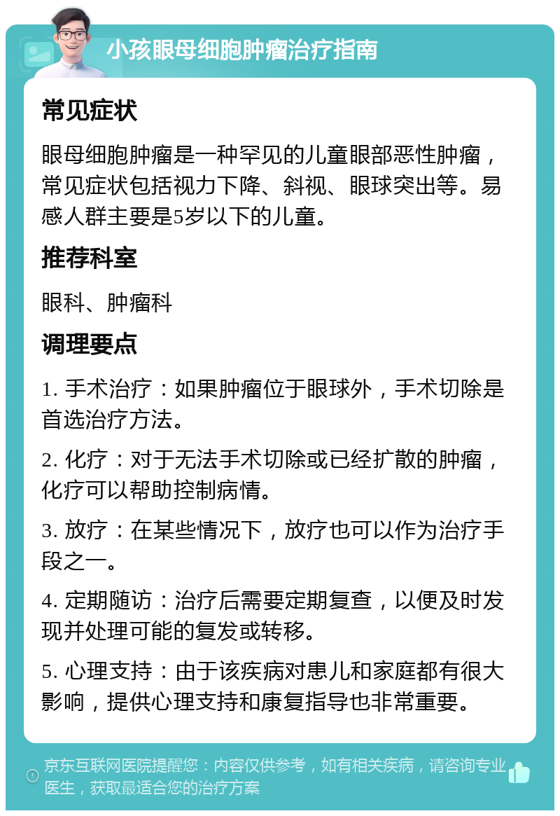 小孩眼母细胞肿瘤治疗指南 常见症状 眼母细胞肿瘤是一种罕见的儿童眼部恶性肿瘤，常见症状包括视力下降、斜视、眼球突出等。易感人群主要是5岁以下的儿童。 推荐科室 眼科、肿瘤科 调理要点 1. 手术治疗：如果肿瘤位于眼球外，手术切除是首选治疗方法。 2. 化疗：对于无法手术切除或已经扩散的肿瘤，化疗可以帮助控制病情。 3. 放疗：在某些情况下，放疗也可以作为治疗手段之一。 4. 定期随访：治疗后需要定期复查，以便及时发现并处理可能的复发或转移。 5. 心理支持：由于该疾病对患儿和家庭都有很大影响，提供心理支持和康复指导也非常重要。