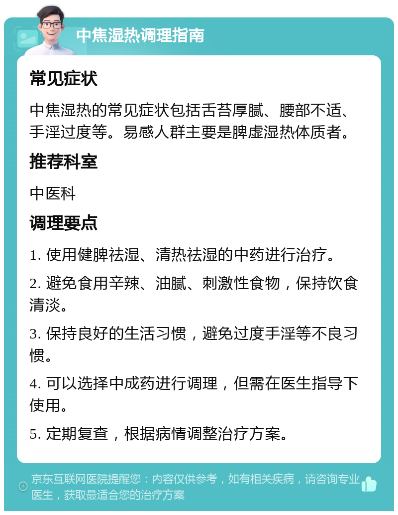 中焦湿热调理指南 常见症状 中焦湿热的常见症状包括舌苔厚腻、腰部不适、手淫过度等。易感人群主要是脾虚湿热体质者。 推荐科室 中医科 调理要点 1. 使用健脾祛湿、清热祛湿的中药进行治疗。 2. 避免食用辛辣、油腻、刺激性食物，保持饮食清淡。 3. 保持良好的生活习惯，避免过度手淫等不良习惯。 4. 可以选择中成药进行调理，但需在医生指导下使用。 5. 定期复查，根据病情调整治疗方案。