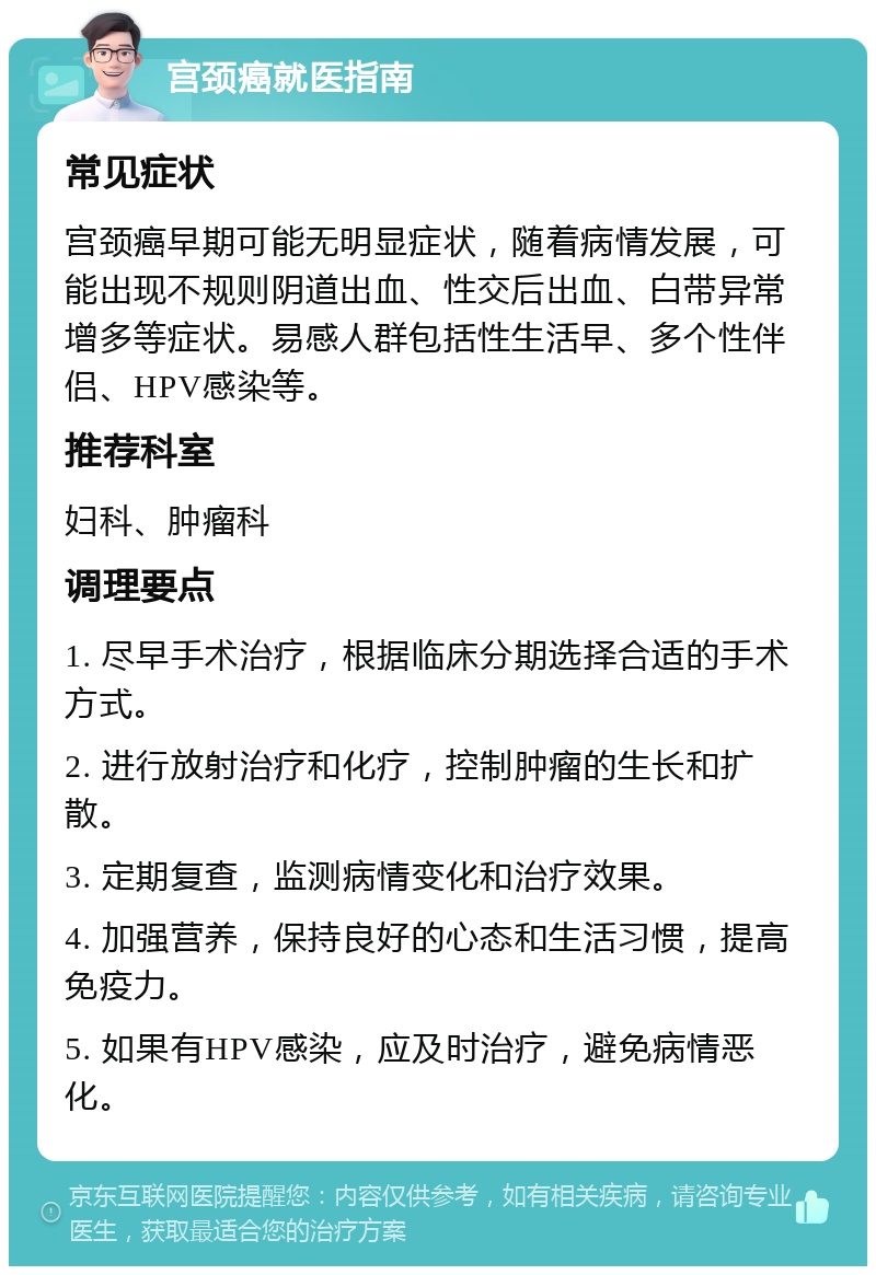 宫颈癌就医指南 常见症状 宫颈癌早期可能无明显症状，随着病情发展，可能出现不规则阴道出血、性交后出血、白带异常增多等症状。易感人群包括性生活早、多个性伴侣、HPV感染等。 推荐科室 妇科、肿瘤科 调理要点 1. 尽早手术治疗，根据临床分期选择合适的手术方式。 2. 进行放射治疗和化疗，控制肿瘤的生长和扩散。 3. 定期复查，监测病情变化和治疗效果。 4. 加强营养，保持良好的心态和生活习惯，提高免疫力。 5. 如果有HPV感染，应及时治疗，避免病情恶化。