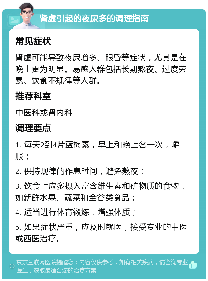 肾虚引起的夜尿多的调理指南 常见症状 肾虚可能导致夜尿增多、眼昏等症状，尤其是在晚上更为明显。易感人群包括长期熬夜、过度劳累、饮食不规律等人群。 推荐科室 中医科或肾内科 调理要点 1. 每天2到4片蓝梅素，早上和晚上各一次，嚼服； 2. 保持规律的作息时间，避免熬夜； 3. 饮食上应多摄入富含维生素和矿物质的食物，如新鲜水果、蔬菜和全谷类食品； 4. 适当进行体育锻炼，增强体质； 5. 如果症状严重，应及时就医，接受专业的中医或西医治疗。