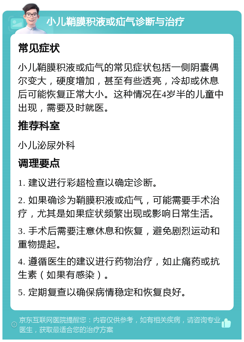 小儿鞘膜积液或疝气诊断与治疗 常见症状 小儿鞘膜积液或疝气的常见症状包括一侧阴囊偶尔变大，硬度增加，甚至有些透亮，冷却或休息后可能恢复正常大小。这种情况在4岁半的儿童中出现，需要及时就医。 推荐科室 小儿泌尿外科 调理要点 1. 建议进行彩超检查以确定诊断。 2. 如果确诊为鞘膜积液或疝气，可能需要手术治疗，尤其是如果症状频繁出现或影响日常生活。 3. 手术后需要注意休息和恢复，避免剧烈运动和重物提起。 4. 遵循医生的建议进行药物治疗，如止痛药或抗生素（如果有感染）。 5. 定期复查以确保病情稳定和恢复良好。