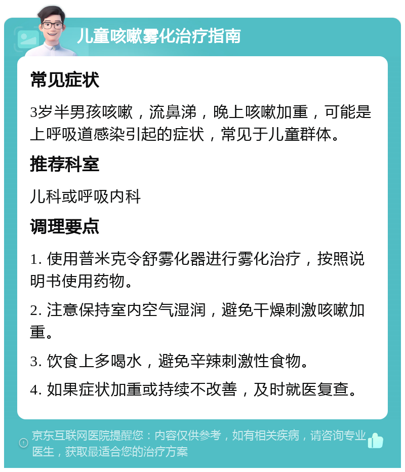 儿童咳嗽雾化治疗指南 常见症状 3岁半男孩咳嗽，流鼻涕，晚上咳嗽加重，可能是上呼吸道感染引起的症状，常见于儿童群体。 推荐科室 儿科或呼吸内科 调理要点 1. 使用普米克令舒雾化器进行雾化治疗，按照说明书使用药物。 2. 注意保持室内空气湿润，避免干燥刺激咳嗽加重。 3. 饮食上多喝水，避免辛辣刺激性食物。 4. 如果症状加重或持续不改善，及时就医复查。