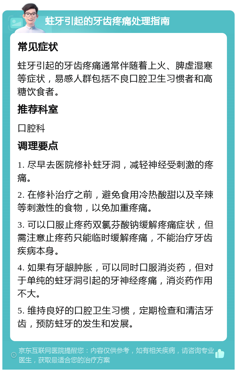 蛀牙引起的牙齿疼痛处理指南 常见症状 蛀牙引起的牙齿疼痛通常伴随着上火、脾虚湿寒等症状，易感人群包括不良口腔卫生习惯者和高糖饮食者。 推荐科室 口腔科 调理要点 1. 尽早去医院修补蛀牙洞，减轻神经受刺激的疼痛。 2. 在修补治疗之前，避免食用冷热酸甜以及辛辣等刺激性的食物，以免加重疼痛。 3. 可以口服止疼药双氯芬酸钠缓解疼痛症状，但需注意止疼药只能临时缓解疼痛，不能治疗牙齿疾病本身。 4. 如果有牙龈肿胀，可以同时口服消炎药，但对于单纯的蛀牙洞引起的牙神经疼痛，消炎药作用不大。 5. 维持良好的口腔卫生习惯，定期检查和清洁牙齿，预防蛀牙的发生和发展。