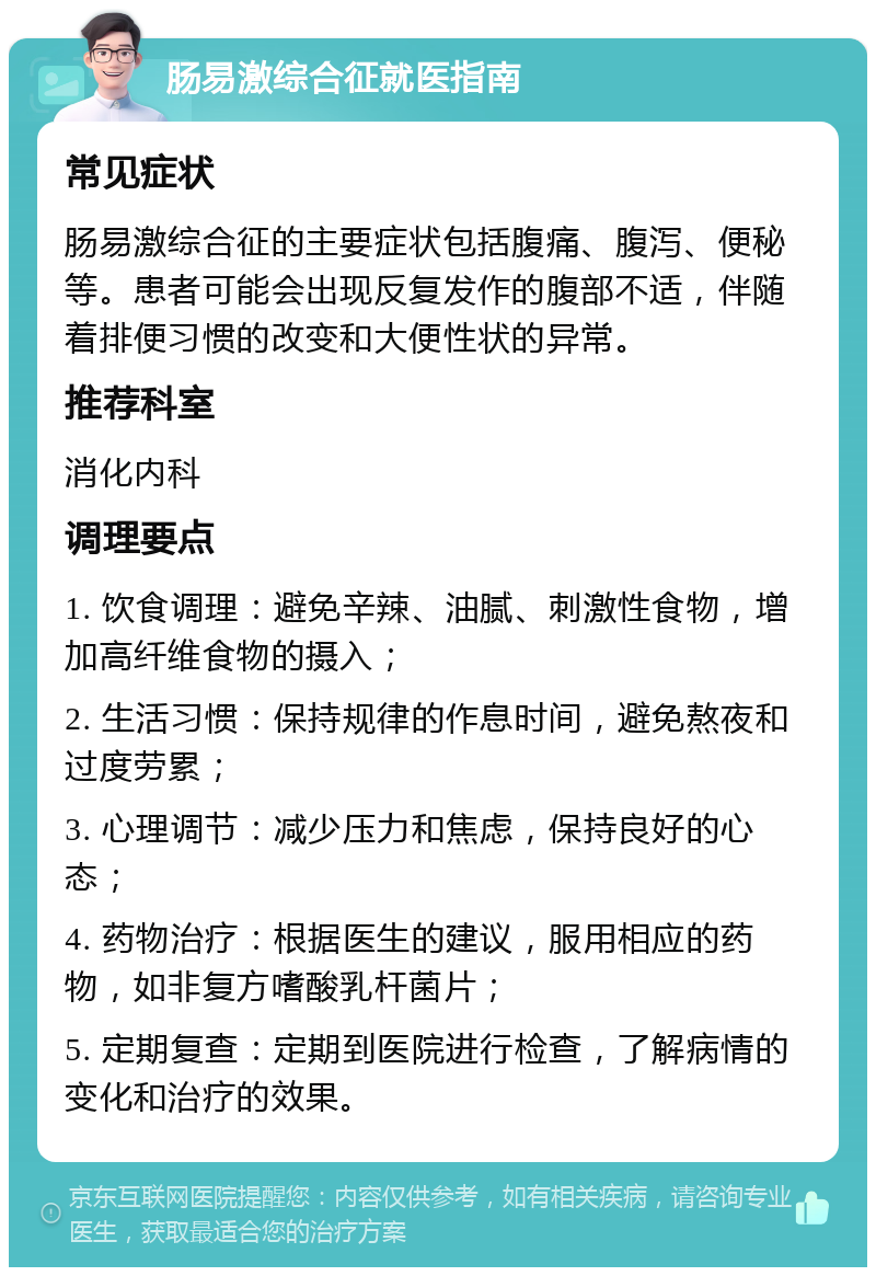 肠易激综合征就医指南 常见症状 肠易激综合征的主要症状包括腹痛、腹泻、便秘等。患者可能会出现反复发作的腹部不适，伴随着排便习惯的改变和大便性状的异常。 推荐科室 消化内科 调理要点 1. 饮食调理：避免辛辣、油腻、刺激性食物，增加高纤维食物的摄入； 2. 生活习惯：保持规律的作息时间，避免熬夜和过度劳累； 3. 心理调节：减少压力和焦虑，保持良好的心态； 4. 药物治疗：根据医生的建议，服用相应的药物，如非复方嗜酸乳杆菌片； 5. 定期复查：定期到医院进行检查，了解病情的变化和治疗的效果。