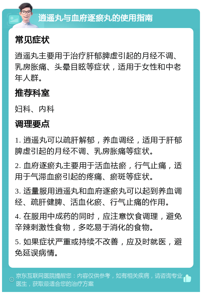 逍遥丸与血府逐瘀丸的使用指南 常见症状 逍遥丸主要用于治疗肝郁脾虚引起的月经不调、乳房胀痛、头晕目眩等症状，适用于女性和中老年人群。 推荐科室 妇科、内科 调理要点 1. 逍遥丸可以疏肝解郁，养血调经，适用于肝郁脾虚引起的月经不调、乳房胀痛等症状。 2. 血府逐瘀丸主要用于活血祛瘀，行气止痛，适用于气滞血瘀引起的疼痛、瘀斑等症状。 3. 适量服用逍遥丸和血府逐瘀丸可以起到养血调经、疏肝健脾、活血化瘀、行气止痛的作用。 4. 在服用中成药的同时，应注意饮食调理，避免辛辣刺激性食物，多吃易于消化的食物。 5. 如果症状严重或持续不改善，应及时就医，避免延误病情。