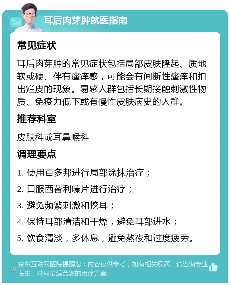 耳后肉芽肿就医指南 常见症状 耳后肉芽肿的常见症状包括局部皮肤隆起、质地软或硬、伴有瘙痒感，可能会有间断性瘙痒和扣出烂皮的现象。易感人群包括长期接触刺激性物质、免疫力低下或有慢性皮肤病史的人群。 推荐科室 皮肤科或耳鼻喉科 调理要点 1. 使用百多邦进行局部涂抹治疗； 2. 口服西替利嗪片进行治疗； 3. 避免频繁刺激和挖耳； 4. 保持耳部清洁和干燥，避免耳部进水； 5. 饮食清淡，多休息，避免熬夜和过度疲劳。