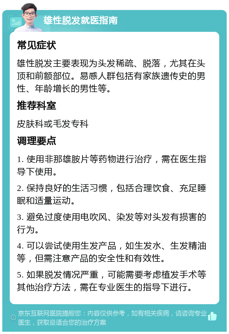 雄性脱发就医指南 常见症状 雄性脱发主要表现为头发稀疏、脱落，尤其在头顶和前额部位。易感人群包括有家族遗传史的男性、年龄增长的男性等。 推荐科室 皮肤科或毛发专科 调理要点 1. 使用非那雄胺片等药物进行治疗，需在医生指导下使用。 2. 保持良好的生活习惯，包括合理饮食、充足睡眠和适量运动。 3. 避免过度使用电吹风、染发等对头发有损害的行为。 4. 可以尝试使用生发产品，如生发水、生发精油等，但需注意产品的安全性和有效性。 5. 如果脱发情况严重，可能需要考虑植发手术等其他治疗方法，需在专业医生的指导下进行。