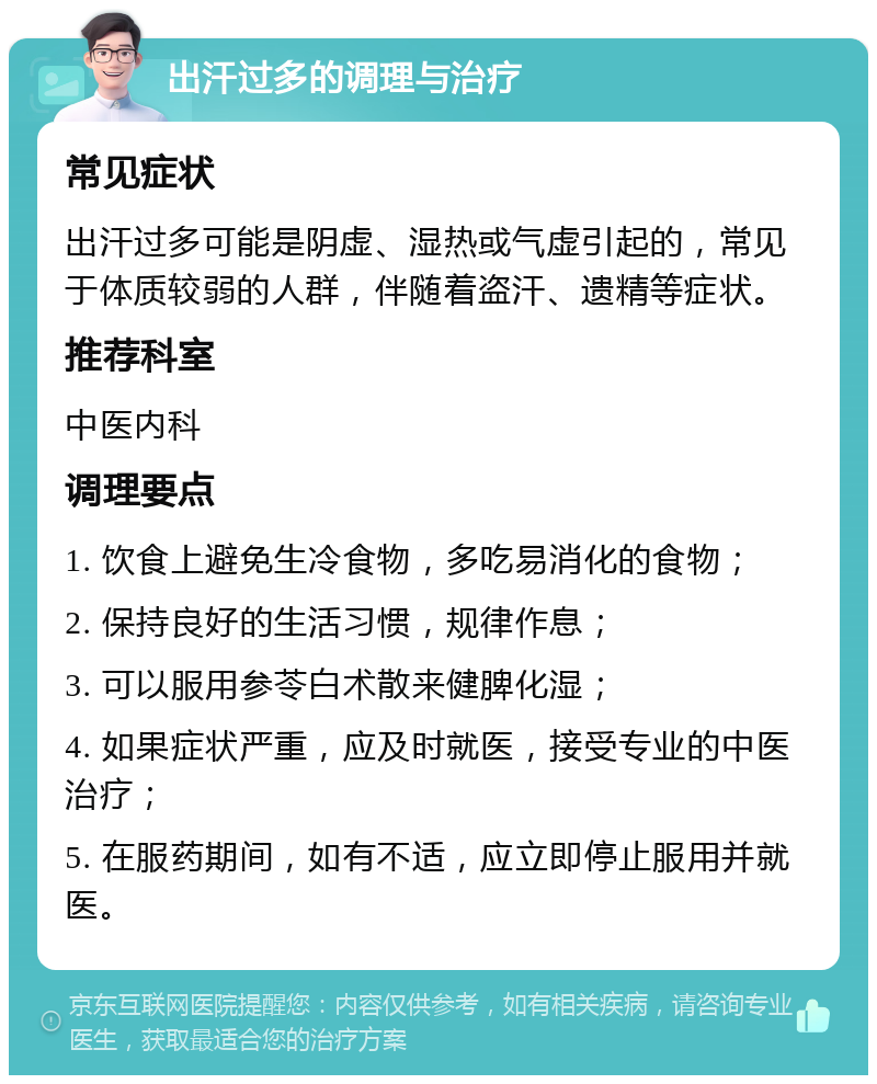 出汗过多的调理与治疗 常见症状 出汗过多可能是阴虚、湿热或气虚引起的，常见于体质较弱的人群，伴随着盗汗、遗精等症状。 推荐科室 中医内科 调理要点 1. 饮食上避免生冷食物，多吃易消化的食物； 2. 保持良好的生活习惯，规律作息； 3. 可以服用参苓白术散来健脾化湿； 4. 如果症状严重，应及时就医，接受专业的中医治疗； 5. 在服药期间，如有不适，应立即停止服用并就医。