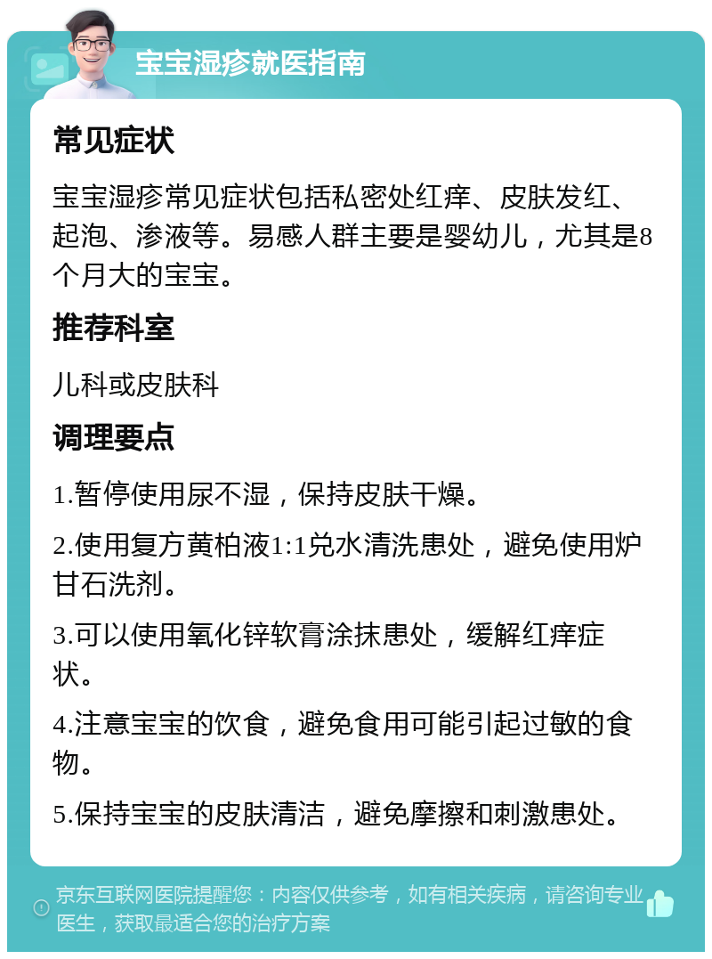 宝宝湿疹就医指南 常见症状 宝宝湿疹常见症状包括私密处红痒、皮肤发红、起泡、渗液等。易感人群主要是婴幼儿，尤其是8个月大的宝宝。 推荐科室 儿科或皮肤科 调理要点 1.暂停使用尿不湿，保持皮肤干燥。 2.使用复方黄柏液1:1兑水清洗患处，避免使用炉甘石洗剂。 3.可以使用氧化锌软膏涂抹患处，缓解红痒症状。 4.注意宝宝的饮食，避免食用可能引起过敏的食物。 5.保持宝宝的皮肤清洁，避免摩擦和刺激患处。