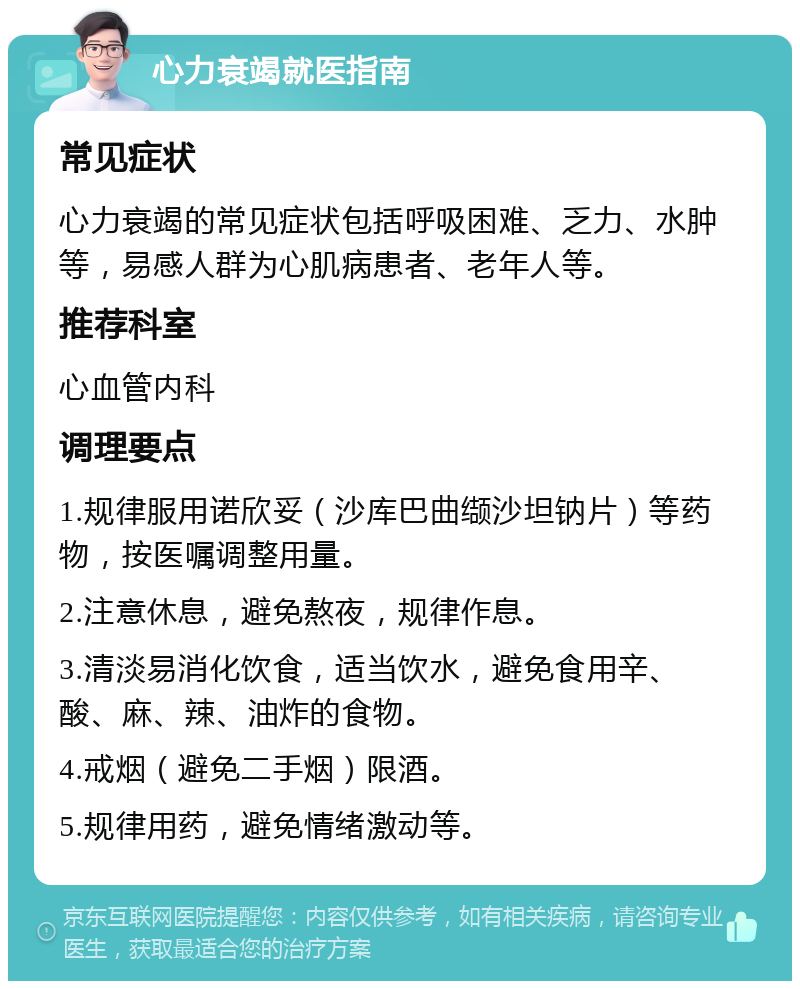 心力衰竭就医指南 常见症状 心力衰竭的常见症状包括呼吸困难、乏力、水肿等，易感人群为心肌病患者、老年人等。 推荐科室 心血管内科 调理要点 1.规律服用诺欣妥（沙库巴曲缬沙坦钠片）等药物，按医嘱调整用量。 2.注意休息，避免熬夜，规律作息。 3.清淡易消化饮食，适当饮水，避免食用辛、酸、麻、辣、油炸的食物。 4.戒烟（避免二手烟）限酒。 5.规律用药，避免情绪激动等。