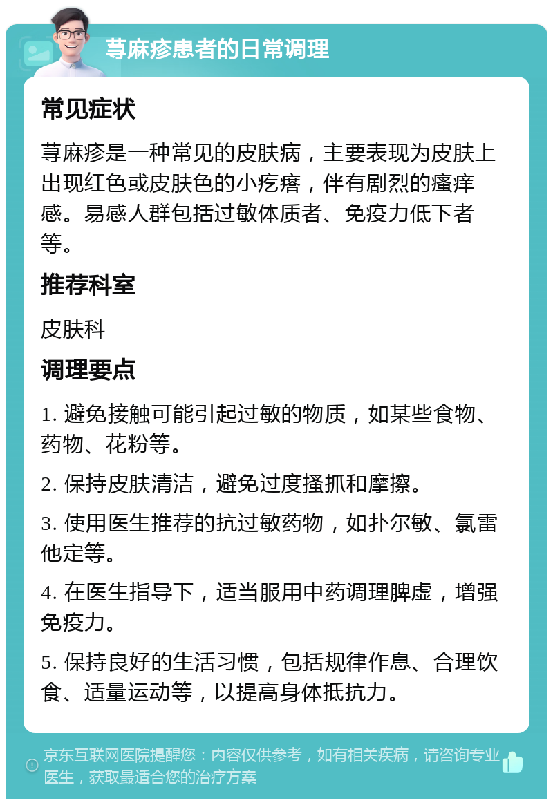 荨麻疹患者的日常调理 常见症状 荨麻疹是一种常见的皮肤病，主要表现为皮肤上出现红色或皮肤色的小疙瘩，伴有剧烈的瘙痒感。易感人群包括过敏体质者、免疫力低下者等。 推荐科室 皮肤科 调理要点 1. 避免接触可能引起过敏的物质，如某些食物、药物、花粉等。 2. 保持皮肤清洁，避免过度搔抓和摩擦。 3. 使用医生推荐的抗过敏药物，如扑尔敏、氯雷他定等。 4. 在医生指导下，适当服用中药调理脾虚，增强免疫力。 5. 保持良好的生活习惯，包括规律作息、合理饮食、适量运动等，以提高身体抵抗力。