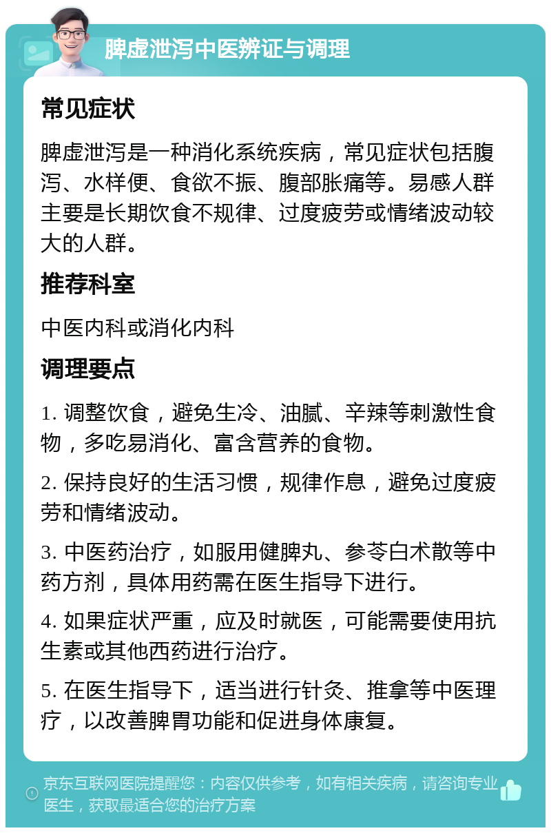 脾虚泄泻中医辨证与调理 常见症状 脾虚泄泻是一种消化系统疾病，常见症状包括腹泻、水样便、食欲不振、腹部胀痛等。易感人群主要是长期饮食不规律、过度疲劳或情绪波动较大的人群。 推荐科室 中医内科或消化内科 调理要点 1. 调整饮食，避免生冷、油腻、辛辣等刺激性食物，多吃易消化、富含营养的食物。 2. 保持良好的生活习惯，规律作息，避免过度疲劳和情绪波动。 3. 中医药治疗，如服用健脾丸、参苓白术散等中药方剂，具体用药需在医生指导下进行。 4. 如果症状严重，应及时就医，可能需要使用抗生素或其他西药进行治疗。 5. 在医生指导下，适当进行针灸、推拿等中医理疗，以改善脾胃功能和促进身体康复。