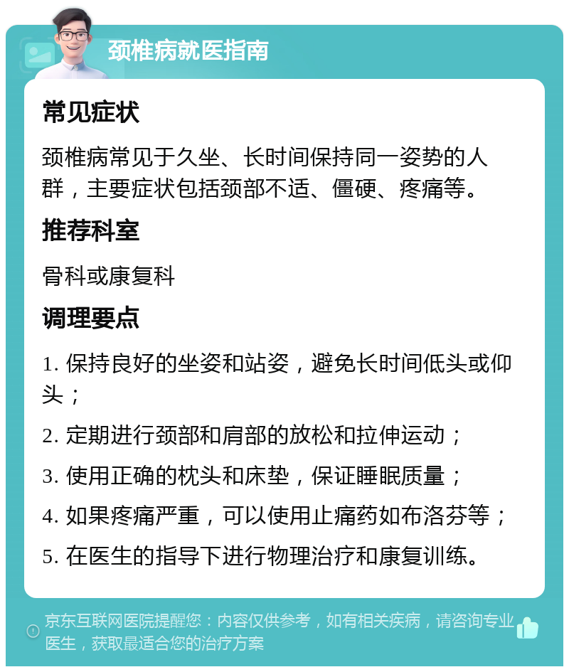 颈椎病就医指南 常见症状 颈椎病常见于久坐、长时间保持同一姿势的人群，主要症状包括颈部不适、僵硬、疼痛等。 推荐科室 骨科或康复科 调理要点 1. 保持良好的坐姿和站姿，避免长时间低头或仰头； 2. 定期进行颈部和肩部的放松和拉伸运动； 3. 使用正确的枕头和床垫，保证睡眠质量； 4. 如果疼痛严重，可以使用止痛药如布洛芬等； 5. 在医生的指导下进行物理治疗和康复训练。