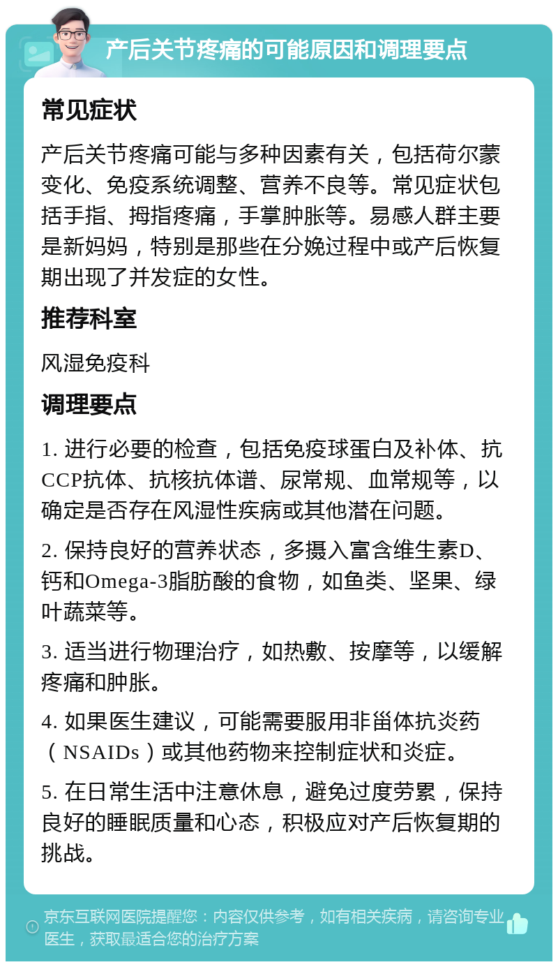 产后关节疼痛的可能原因和调理要点 常见症状 产后关节疼痛可能与多种因素有关，包括荷尔蒙变化、免疫系统调整、营养不良等。常见症状包括手指、拇指疼痛，手掌肿胀等。易感人群主要是新妈妈，特别是那些在分娩过程中或产后恢复期出现了并发症的女性。 推荐科室 风湿免疫科 调理要点 1. 进行必要的检查，包括免疫球蛋白及补体、抗CCP抗体、抗核抗体谱、尿常规、血常规等，以确定是否存在风湿性疾病或其他潜在问题。 2. 保持良好的营养状态，多摄入富含维生素D、钙和Omega-3脂肪酸的食物，如鱼类、坚果、绿叶蔬菜等。 3. 适当进行物理治疗，如热敷、按摩等，以缓解疼痛和肿胀。 4. 如果医生建议，可能需要服用非甾体抗炎药（NSAIDs）或其他药物来控制症状和炎症。 5. 在日常生活中注意休息，避免过度劳累，保持良好的睡眠质量和心态，积极应对产后恢复期的挑战。