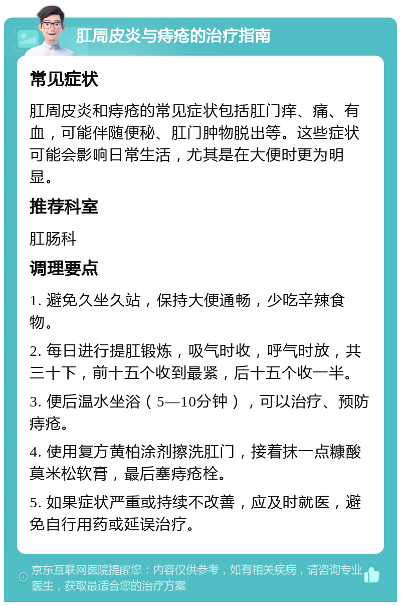 肛周皮炎与痔疮的治疗指南 常见症状 肛周皮炎和痔疮的常见症状包括肛门痒、痛、有血，可能伴随便秘、肛门肿物脱出等。这些症状可能会影响日常生活，尤其是在大便时更为明显。 推荐科室 肛肠科 调理要点 1. 避免久坐久站，保持大便通畅，少吃辛辣食物。 2. 每日进行提肛锻炼，吸气时收，呼气时放，共三十下，前十五个收到最紧，后十五个收一半。 3. 便后温水坐浴（5—10分钟），可以治疗、预防痔疮。 4. 使用复方黄柏涂剂擦洗肛门，接着抹一点糠酸莫米松软膏，最后塞痔疮栓。 5. 如果症状严重或持续不改善，应及时就医，避免自行用药或延误治疗。