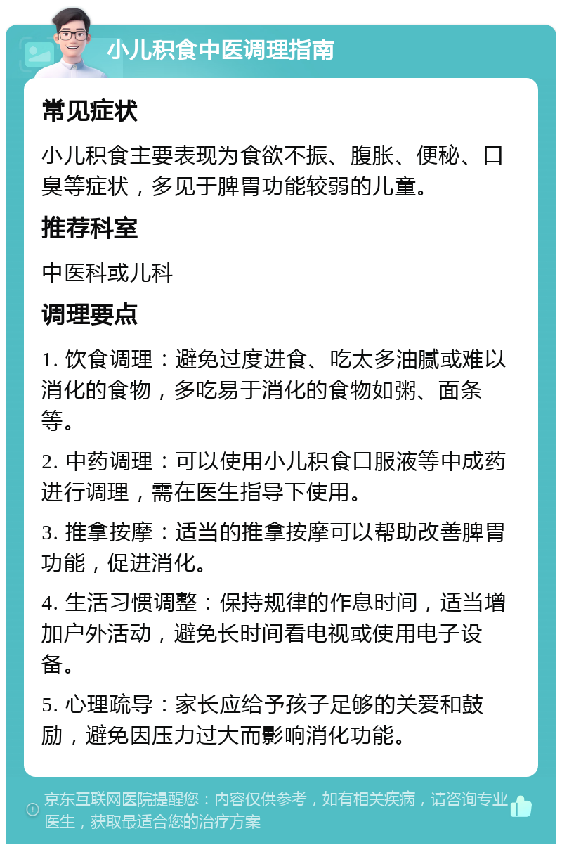 小儿积食中医调理指南 常见症状 小儿积食主要表现为食欲不振、腹胀、便秘、口臭等症状，多见于脾胃功能较弱的儿童。 推荐科室 中医科或儿科 调理要点 1. 饮食调理：避免过度进食、吃太多油腻或难以消化的食物，多吃易于消化的食物如粥、面条等。 2. 中药调理：可以使用小儿积食口服液等中成药进行调理，需在医生指导下使用。 3. 推拿按摩：适当的推拿按摩可以帮助改善脾胃功能，促进消化。 4. 生活习惯调整：保持规律的作息时间，适当增加户外活动，避免长时间看电视或使用电子设备。 5. 心理疏导：家长应给予孩子足够的关爱和鼓励，避免因压力过大而影响消化功能。