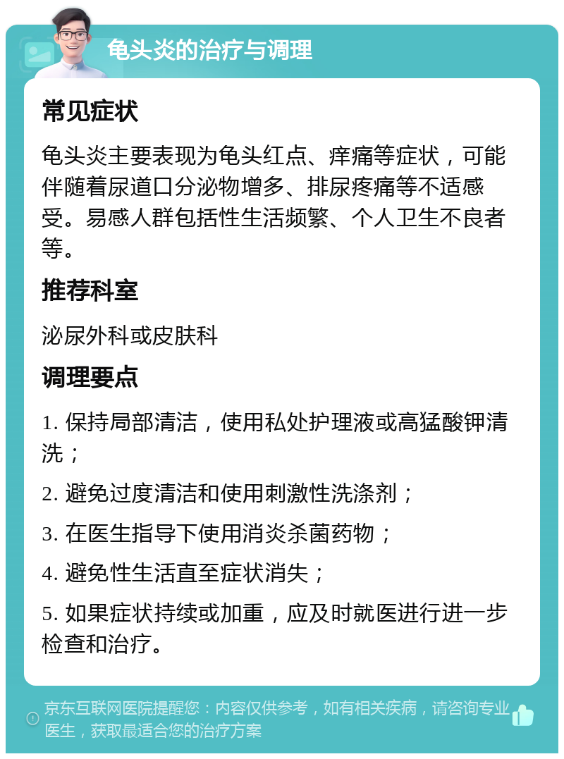 龟头炎的治疗与调理 常见症状 龟头炎主要表现为龟头红点、痒痛等症状，可能伴随着尿道口分泌物增多、排尿疼痛等不适感受。易感人群包括性生活频繁、个人卫生不良者等。 推荐科室 泌尿外科或皮肤科 调理要点 1. 保持局部清洁，使用私处护理液或高猛酸钾清洗； 2. 避免过度清洁和使用刺激性洗涤剂； 3. 在医生指导下使用消炎杀菌药物； 4. 避免性生活直至症状消失； 5. 如果症状持续或加重，应及时就医进行进一步检查和治疗。