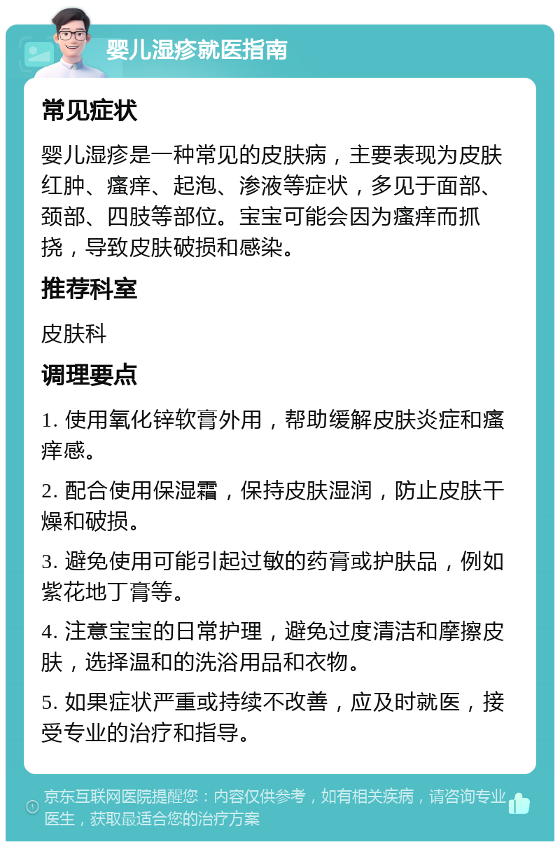 婴儿湿疹就医指南 常见症状 婴儿湿疹是一种常见的皮肤病，主要表现为皮肤红肿、瘙痒、起泡、渗液等症状，多见于面部、颈部、四肢等部位。宝宝可能会因为瘙痒而抓挠，导致皮肤破损和感染。 推荐科室 皮肤科 调理要点 1. 使用氧化锌软膏外用，帮助缓解皮肤炎症和瘙痒感。 2. 配合使用保湿霜，保持皮肤湿润，防止皮肤干燥和破损。 3. 避免使用可能引起过敏的药膏或护肤品，例如紫花地丁膏等。 4. 注意宝宝的日常护理，避免过度清洁和摩擦皮肤，选择温和的洗浴用品和衣物。 5. 如果症状严重或持续不改善，应及时就医，接受专业的治疗和指导。