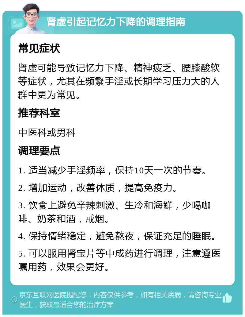 肾虚引起记忆力下降的调理指南 常见症状 肾虚可能导致记忆力下降、精神疲乏、腰膝酸软等症状，尤其在频繁手淫或长期学习压力大的人群中更为常见。 推荐科室 中医科或男科 调理要点 1. 适当减少手淫频率，保持10天一次的节奏。 2. 增加运动，改善体质，提高免疫力。 3. 饮食上避免辛辣刺激、生冷和海鲜，少喝咖啡、奶茶和酒，戒烟。 4. 保持情绪稳定，避免熬夜，保证充足的睡眠。 5. 可以服用肾宝片等中成药进行调理，注意遵医嘱用药，效果会更好。