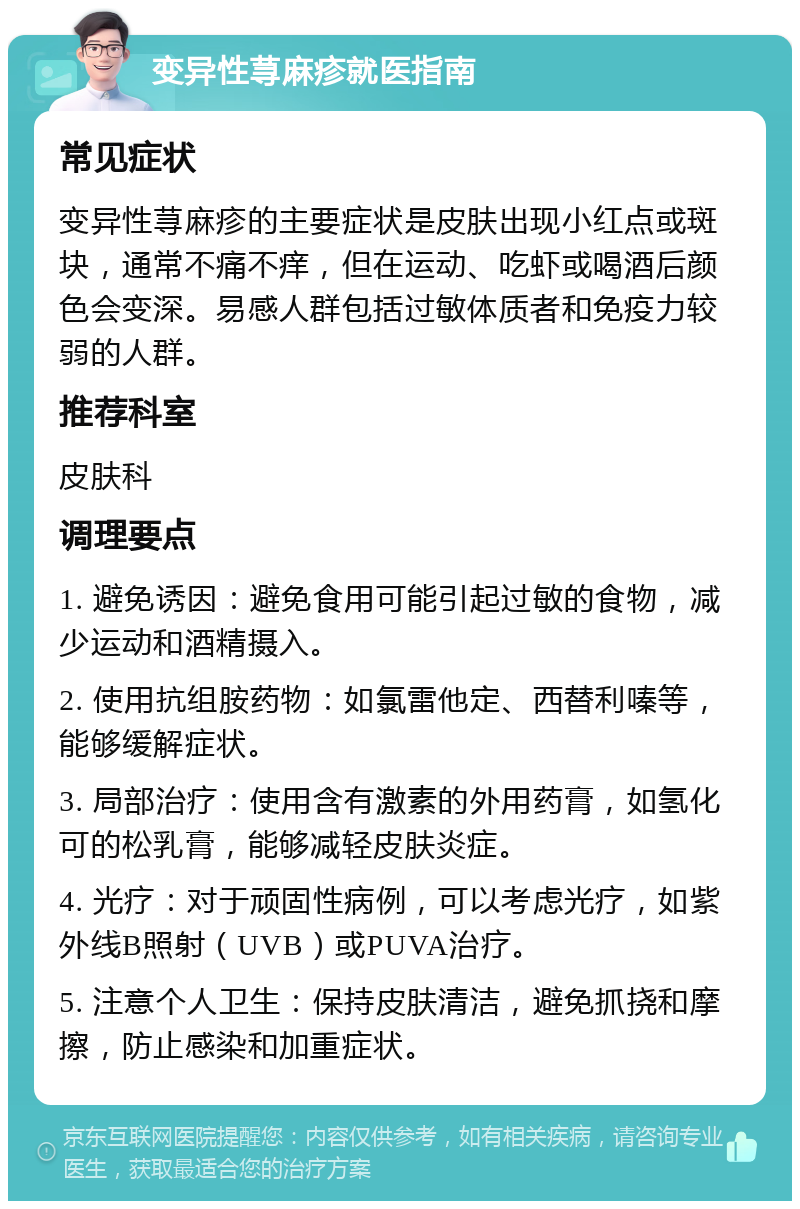 变异性荨麻疹就医指南 常见症状 变异性荨麻疹的主要症状是皮肤出现小红点或斑块，通常不痛不痒，但在运动、吃虾或喝酒后颜色会变深。易感人群包括过敏体质者和免疫力较弱的人群。 推荐科室 皮肤科 调理要点 1. 避免诱因：避免食用可能引起过敏的食物，减少运动和酒精摄入。 2. 使用抗组胺药物：如氯雷他定、西替利嗪等，能够缓解症状。 3. 局部治疗：使用含有激素的外用药膏，如氢化可的松乳膏，能够减轻皮肤炎症。 4. 光疗：对于顽固性病例，可以考虑光疗，如紫外线B照射（UVB）或PUVA治疗。 5. 注意个人卫生：保持皮肤清洁，避免抓挠和摩擦，防止感染和加重症状。