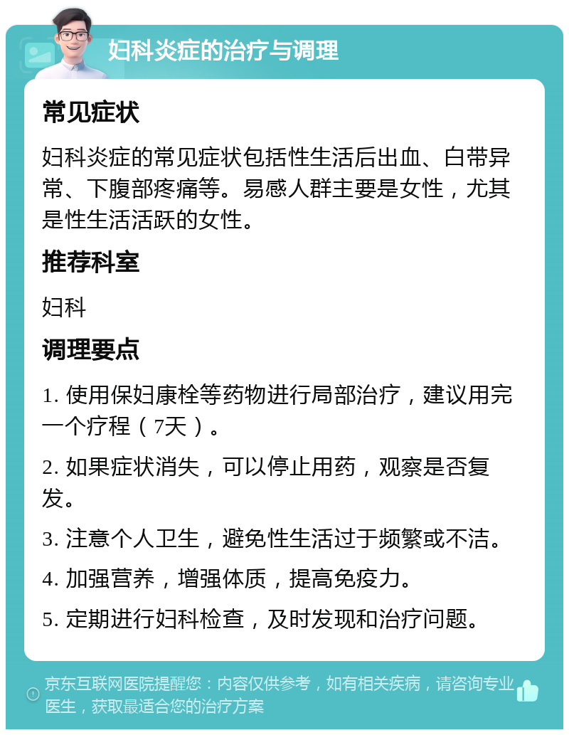 妇科炎症的治疗与调理 常见症状 妇科炎症的常见症状包括性生活后出血、白带异常、下腹部疼痛等。易感人群主要是女性，尤其是性生活活跃的女性。 推荐科室 妇科 调理要点 1. 使用保妇康栓等药物进行局部治疗，建议用完一个疗程（7天）。 2. 如果症状消失，可以停止用药，观察是否复发。 3. 注意个人卫生，避免性生活过于频繁或不洁。 4. 加强营养，增强体质，提高免疫力。 5. 定期进行妇科检查，及时发现和治疗问题。