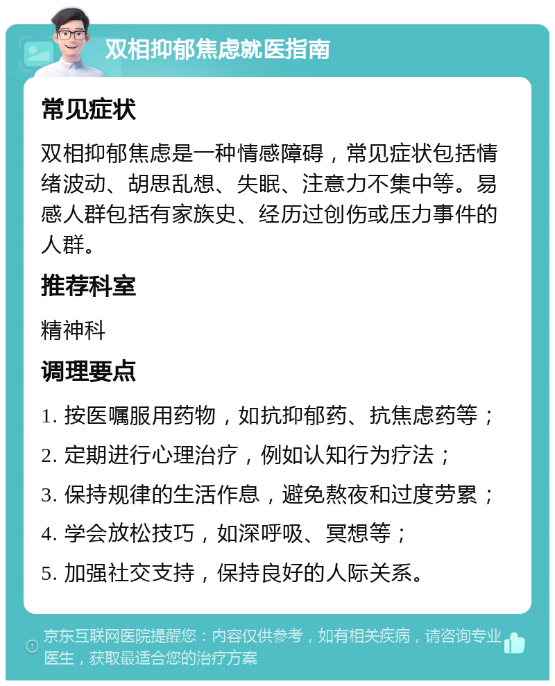 双相抑郁焦虑就医指南 常见症状 双相抑郁焦虑是一种情感障碍，常见症状包括情绪波动、胡思乱想、失眠、注意力不集中等。易感人群包括有家族史、经历过创伤或压力事件的人群。 推荐科室 精神科 调理要点 1. 按医嘱服用药物，如抗抑郁药、抗焦虑药等； 2. 定期进行心理治疗，例如认知行为疗法； 3. 保持规律的生活作息，避免熬夜和过度劳累； 4. 学会放松技巧，如深呼吸、冥想等； 5. 加强社交支持，保持良好的人际关系。