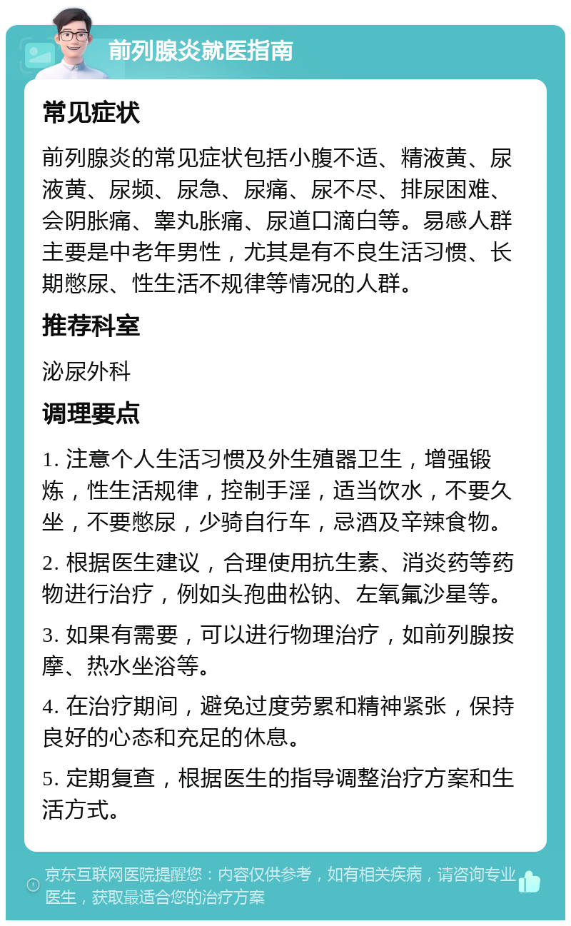 前列腺炎就医指南 常见症状 前列腺炎的常见症状包括小腹不适、精液黄、尿液黄、尿频、尿急、尿痛、尿不尽、排尿困难、会阴胀痛、睾丸胀痛、尿道口滴白等。易感人群主要是中老年男性，尤其是有不良生活习惯、长期憋尿、性生活不规律等情况的人群。 推荐科室 泌尿外科 调理要点 1. 注意个人生活习惯及外生殖器卫生，增强锻炼，性生活规律，控制手淫，适当饮水，不要久坐，不要憋尿，少骑自行车，忌酒及辛辣食物。 2. 根据医生建议，合理使用抗生素、消炎药等药物进行治疗，例如头孢曲松钠、左氧氟沙星等。 3. 如果有需要，可以进行物理治疗，如前列腺按摩、热水坐浴等。 4. 在治疗期间，避免过度劳累和精神紧张，保持良好的心态和充足的休息。 5. 定期复查，根据医生的指导调整治疗方案和生活方式。