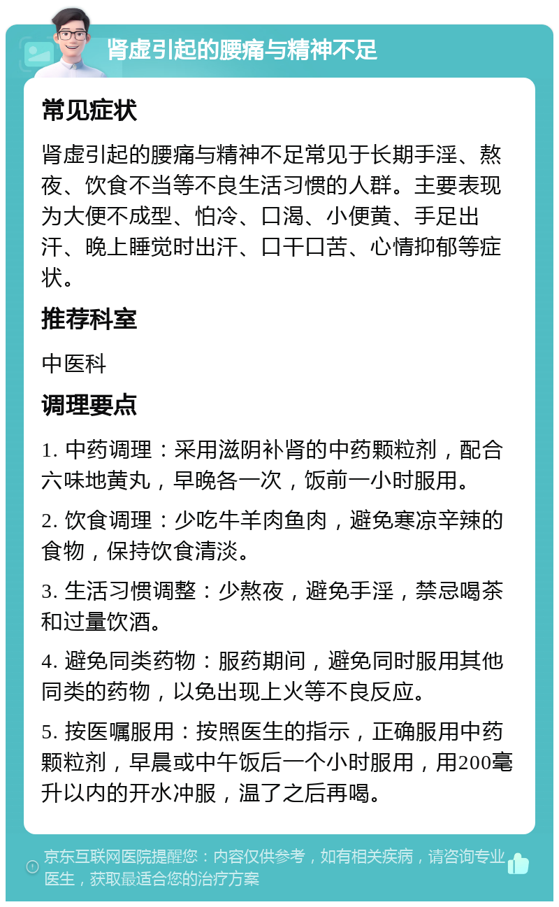 肾虚引起的腰痛与精神不足 常见症状 肾虚引起的腰痛与精神不足常见于长期手淫、熬夜、饮食不当等不良生活习惯的人群。主要表现为大便不成型、怕冷、口渴、小便黄、手足出汗、晚上睡觉时出汗、口干口苦、心情抑郁等症状。 推荐科室 中医科 调理要点 1. 中药调理：采用滋阴补肾的中药颗粒剂，配合六味地黄丸，早晚各一次，饭前一小时服用。 2. 饮食调理：少吃牛羊肉鱼肉，避免寒凉辛辣的食物，保持饮食清淡。 3. 生活习惯调整：少熬夜，避免手淫，禁忌喝茶和过量饮酒。 4. 避免同类药物：服药期间，避免同时服用其他同类的药物，以免出现上火等不良反应。 5. 按医嘱服用：按照医生的指示，正确服用中药颗粒剂，早晨或中午饭后一个小时服用，用200毫升以内的开水冲服，温了之后再喝。