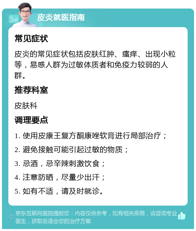 皮炎就医指南 常见症状 皮炎的常见症状包括皮肤红肿、瘙痒、出现小粒等，易感人群为过敏体质者和免疫力较弱的人群。 推荐科室 皮肤科 调理要点 1. 使用皮康王复方酮康唑软膏进行局部治疗； 2. 避免接触可能引起过敏的物质； 3. 忌酒，忌辛辣刺激饮食； 4. 注意防晒，尽量少出汗； 5. 如有不适，请及时就诊。